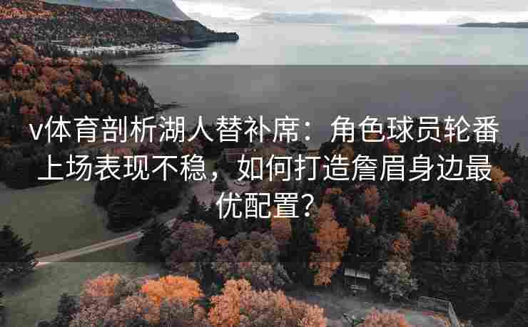 v体育剖析湖人替补席：角色球员轮番上场表现不稳，如何打造詹眉身边最优配置？