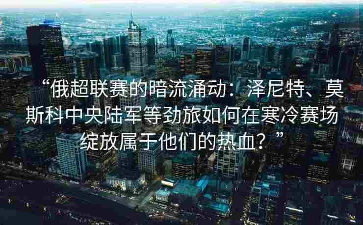 “俄超联赛的暗流涌动：泽尼特、莫斯科中央陆军等劲旅如何在寒冷赛场绽放属于他们的热血？”