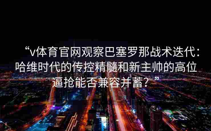 “v体育官网观察巴塞罗那战术迭代：哈维时代的传控精髓和新主帅的高位逼抢能否兼容并蓄？”