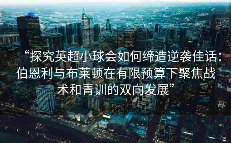 “探究英超小球会如何缔造逆袭佳话：伯恩利与布莱顿在有限预算下聚焦战术和青训的双向发展”