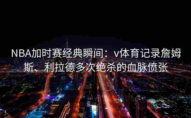 NBA加时赛经典瞬间：v体育记录詹姆斯、利拉德多次绝杀的血脉偾张