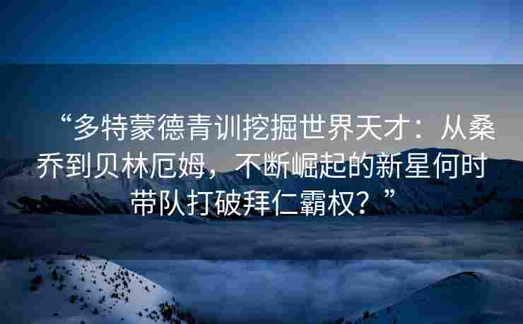 “多特蒙德青训挖掘世界天才：从桑乔到贝林厄姆，不断崛起的新星何时带队打破拜仁霸权？”