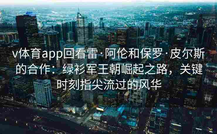 v体育app回看雷·阿伦和保罗·皮尔斯的合作：绿衫军王朝崛起之路，关键时刻指尖流过的风华