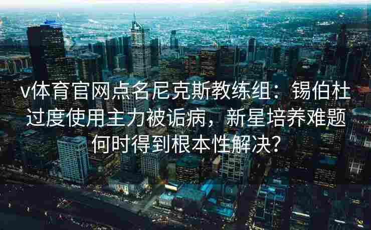 v体育官网点名尼克斯教练组：锡伯杜过度使用主力被诟病，新星培养难题何时得到根本性解决？