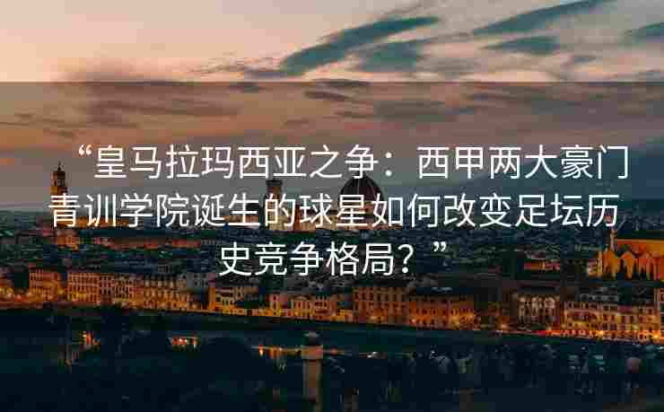 “皇马拉玛西亚之争：西甲两大豪门青训学院诞生的球星如何改变足坛历史竞争格局？”