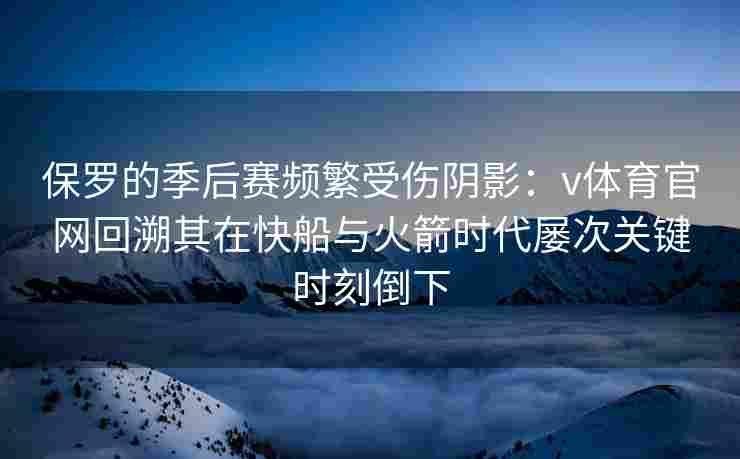 保罗的季后赛频繁受伤阴影：v体育官网回溯其在快船与火箭时代屡次关键时刻倒下