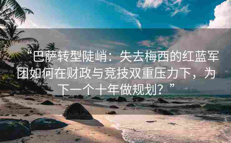 “巴萨转型陡峭：失去梅西的红蓝军团如何在财政与竞技双重压力下，为下一个十年做规划？”
