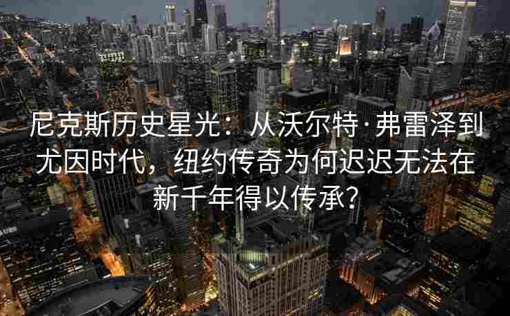 尼克斯历史星光：从沃尔特·弗雷泽到尤因时代，纽约传奇为何迟迟无法在新千年得以传承？