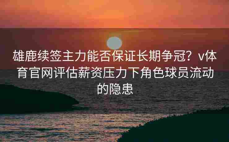 雄鹿续签主力能否保证长期争冠？v体育官网评估薪资压力下角色球员流动的隐患